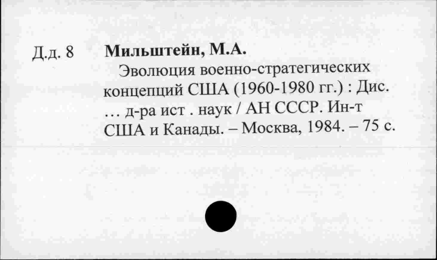 ﻿Д.д. 8 Мильштейн, М.А.
Эволюция военно-стратегических концепций США (1960-1980 гг.): Дис. ... д-ра ист . наук / АН СССР. Ин-т США и Канады. - Москва, 1984. - 75 с.